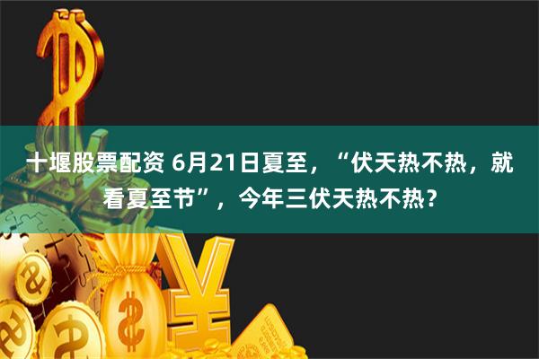 十堰股票配资 6月21日夏至，“伏天热不热，就看夏至节”，今年三伏天热不热？