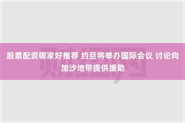 股票配资哪家好推荐 约旦将举办国际会议 讨论向加沙地带提供援助