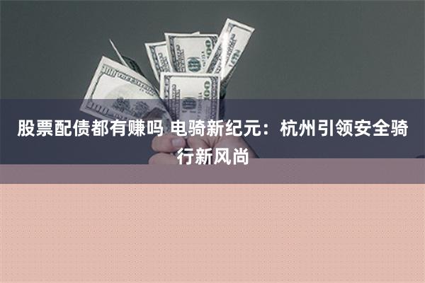 股票配债都有赚吗 电骑新纪元：杭州引领安全骑行新风尚