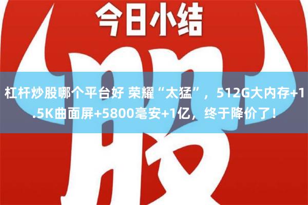 杠杆炒股哪个平台好 荣耀“太猛”，512G大内存+1.5K曲面屏+5800毫安+1亿，终于降价了！