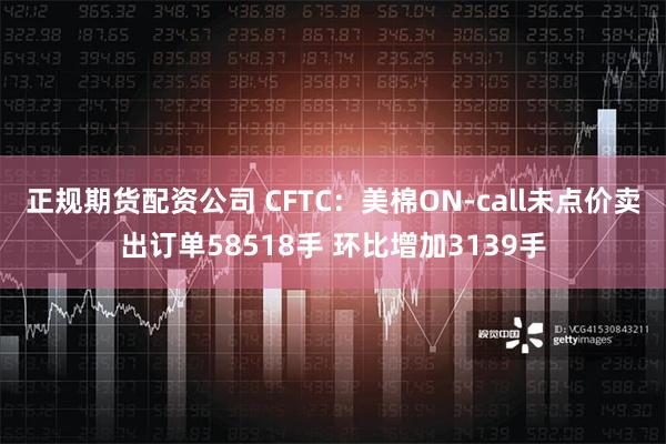 正规期货配资公司 CFTC：美棉ON-call未点价卖出订单58518手 环比增加3139手