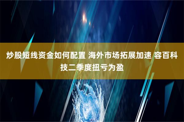 炒股短线资金如何配置 海外市场拓展加速 容百科技二季度扭亏为盈