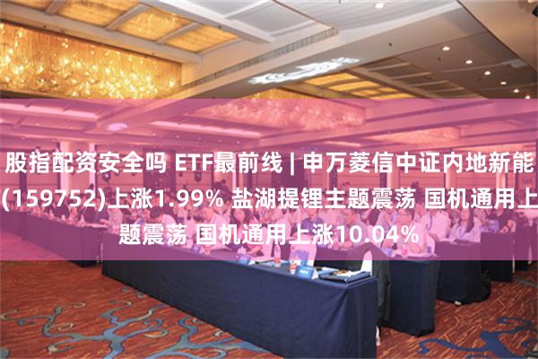 股指配资安全吗 ETF最前线 | 申万菱信中证内地新能源主题ETF(159752)上涨1.99% 盐湖提锂主题震荡 国机通用上涨10.04%