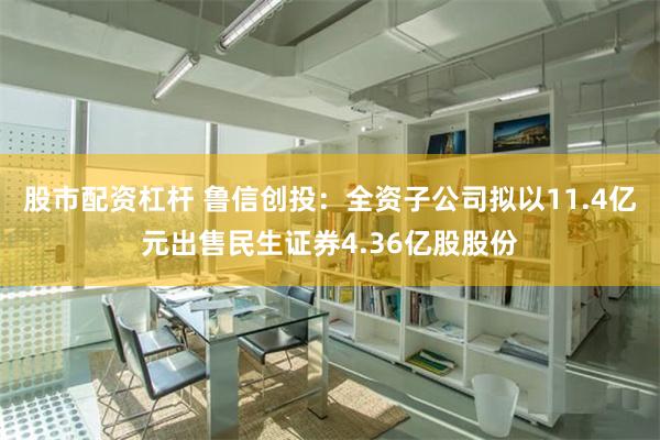 股市配资杠杆 鲁信创投：全资子公司拟以11.4亿元出售民生证券4.36亿股股份