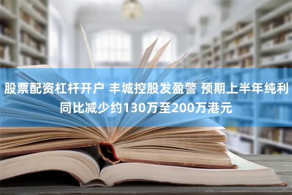 股票配资杠杆开户 丰城控股发盈警 预期上半年纯利同比减少约130万至200万港元