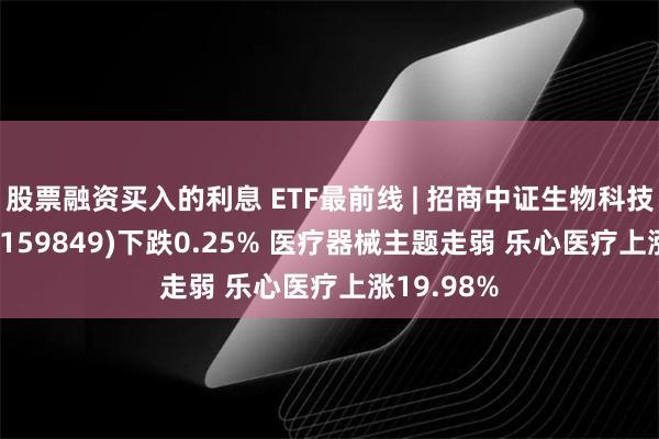 股票融资买入的利息 ETF最前线 | 招商中证生物科技主题ETF(159849)下跌0.25% 医疗器械主题走弱 乐心医疗上涨19.98%