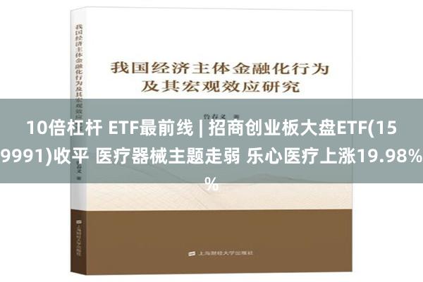 10倍杠杆 ETF最前线 | 招商创业板大盘ETF(159991)收平 医疗器械主题走弱 乐心医疗上涨19.98%