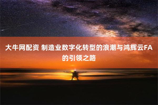 大牛网配资 制造业数字化转型的浪潮与鸿辉云FA的引领之路