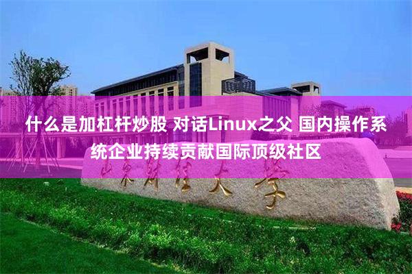 什么是加杠杆炒股 对话Linux之父 国内操作系统企业持续贡献国际顶级社区