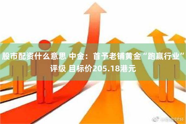 股市配资什么意思 中金：首予老铺黄金“跑赢行业”评级 目标价205.18港元