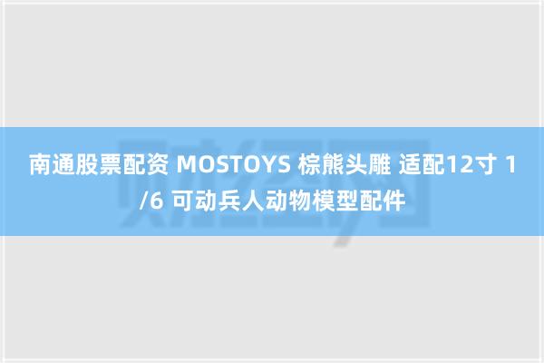 南通股票配资 MOSTOYS 棕熊头雕 适配12寸 1/6 可动兵人动物模型配件