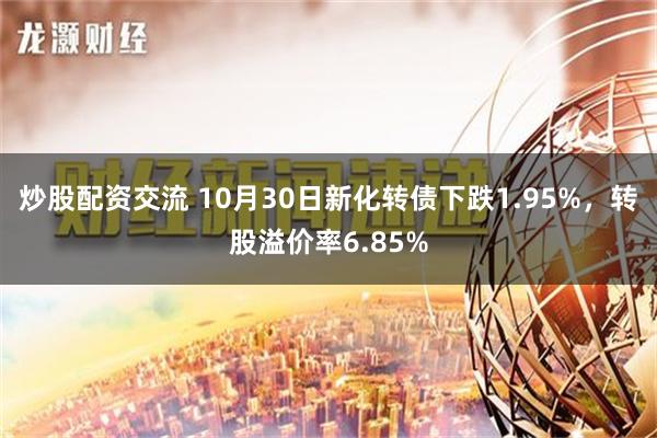 炒股配资交流 10月30日新化转债下跌1.95%，转股溢价率6.85%