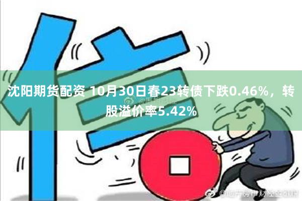 沈阳期货配资 10月30日春23转债下跌0.46%，转股溢价率5.42%