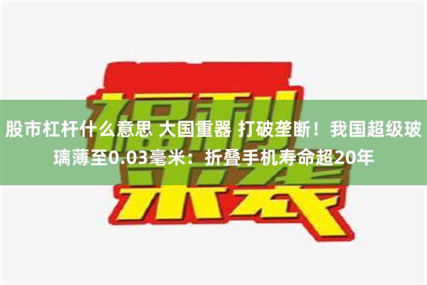 股市杠杆什么意思 大国重器 打破垄断！我国超级玻璃薄至0.03毫米：折叠手机寿命超20年