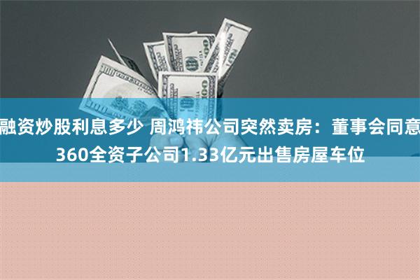 融资炒股利息多少 周鸿祎公司突然卖房：董事会同意360全资子公司1.33亿元出售房屋车位