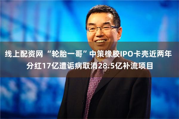 线上配资网 “轮胎一哥”中策橡胶IPO卡壳近两年 分红17亿遭诟病取消28.5亿补流项目