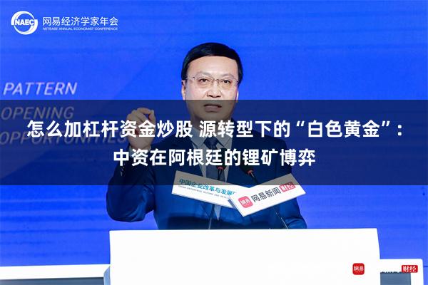 怎么加杠杆资金炒股 源转型下的“白色黄金”：中资在阿根廷的锂矿博弈